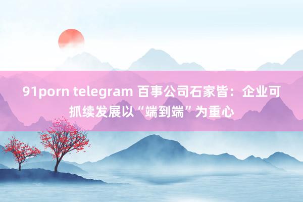 91porn telegram 百事公司石家皆：企业可抓续发展以“端到端”为重心