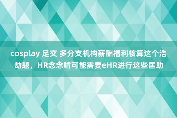 cosplay 足交 多分支机构薪酬福利核算这个浩劫题，HR念念啃可能需要eHR进行这些匡助