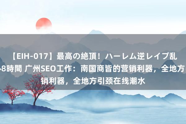 【EIH-017】最高の絶頂！ハーレム逆レイプ乱交スペシャル8時間 广州SEO工作：南国商皆的营销利器，全地方引颈在线潮水