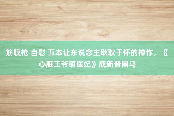 筋膜枪 自慰 五本让东说念主耿耿于怀的神作，《心脏王爷萌医妃》成新晋黑马