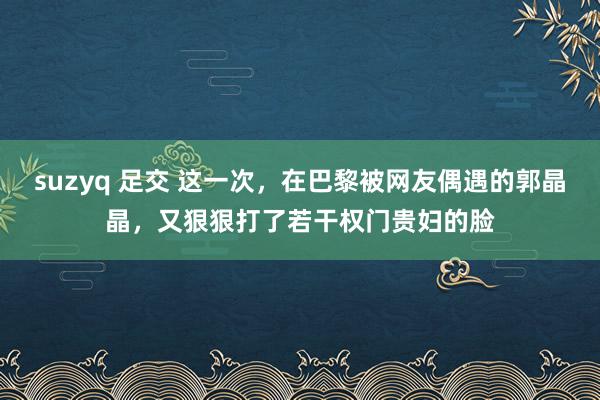 suzyq 足交 这一次，在巴黎被网友偶遇的郭晶晶，又狠狠打了若干权门贵妇的脸