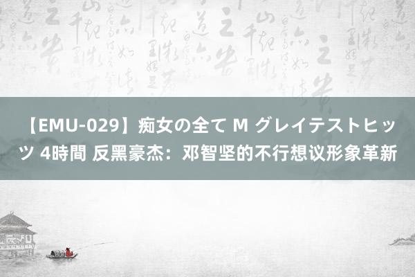 【EMU-029】痴女の全て M グレイテストヒッツ 4時間 反黑豪杰：邓智坚的不行想议形象革新