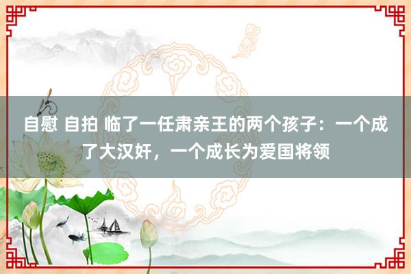 自慰 自拍 临了一任肃亲王的两个孩子：一个成了大汉奸，一个成长为爱国将领