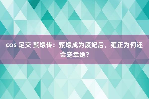 cos 足交 甄嬛传：甄嬛成为废妃后，雍正为何还会宠幸她？