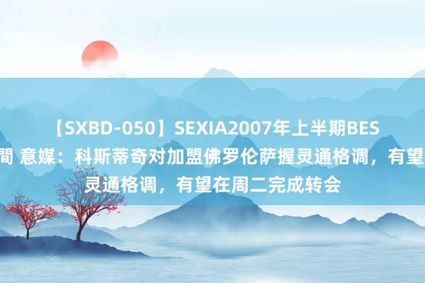 【SXBD-050】SEXIA2007年上半期BEST 全35作品8時間 意媒：科斯蒂奇对加盟佛罗伦萨握灵通格调，有望在周二完成转会