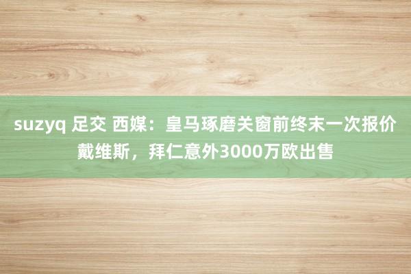 suzyq 足交 西媒：皇马琢磨关窗前终末一次报价戴维斯，拜仁意外3000万欧出售