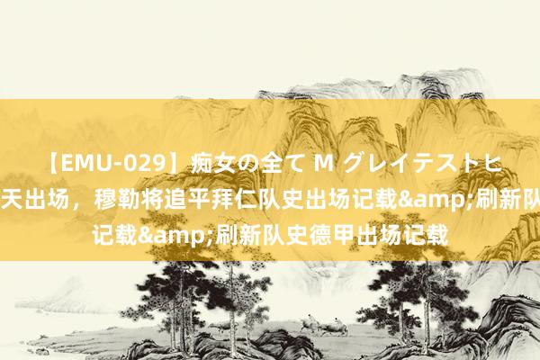 【EMU-029】痴女の全て M グレイテストヒッツ 4時間 若今天出场，穆勒将追平拜仁队史出场记载&刷新队史德甲出场记载