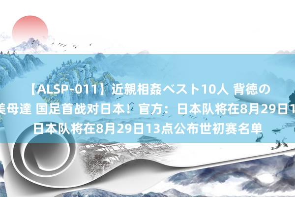 【ALSP-011】近親相姦ベスト10人 背徳の愛に溺れた10人の美母達 国足首战对日本！官方：日本队将在8月29日13点公布世初赛名单