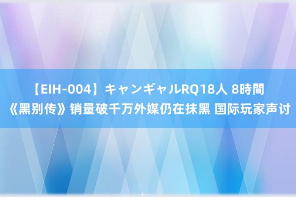 【EIH-004】キャンギャルRQ18人 8時間 《黑别传》销量破千万外媒仍在抹黑 国际玩家声讨