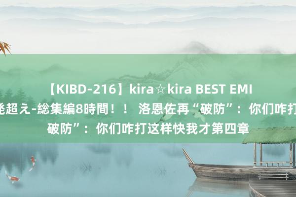 【KIBD-216】kira☆kira BEST EMIRI-中出し性交20発超え-総集編8時間！！ 洛恩佐再“破防”：你们咋打这样快我才第四章