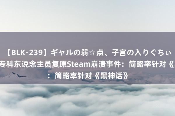 【BLK-239】ギャルの弱☆点、子宮の入りぐちぃ EMIRI 专科东说念主员复原Steam崩溃事件：简略率针对《黑神话》