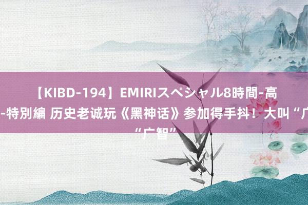 【KIBD-194】EMIRIスペシャル8時間-高画質-特別編 历史老诚玩《黑神话》参加得手抖！大叫“广智”