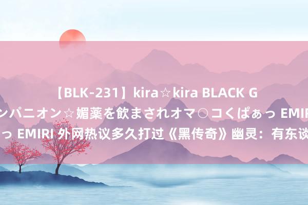 【BLK-231】kira☆kira BLACK GAL 黒ギャル中出し温泉コンパニオン☆媚薬を飲まされオマ○コくぱぁっ EMIRI 外网热议多久打过《黑传奇》幽灵：有东谈主100次还没过