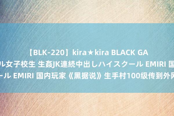 【BLK-220】kira★kira BLACK GAL 留年5年目のお姉黒ギャル女子校生 生姦JK連続中出しハイスクール EMIRI 国内玩家《黑据说》生手村100级传到外网！激发烧议