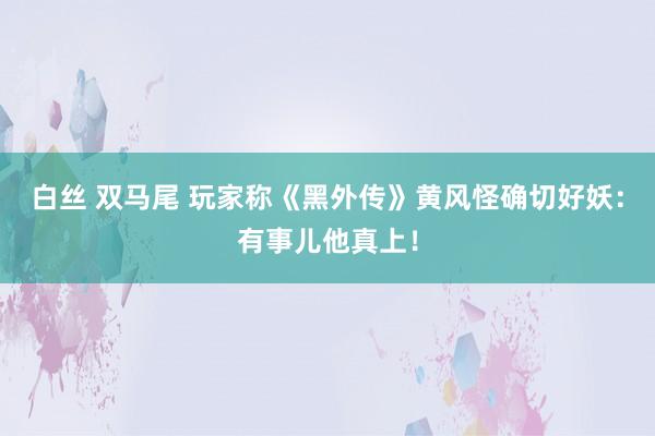 白丝 双马尾 玩家称《黑外传》黄风怪确切好妖：有事儿他真上！