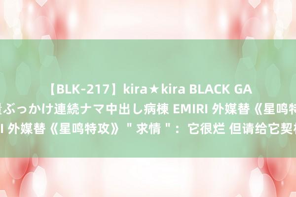 【BLK-217】kira★kira BLACK GAL黒ギャルご奉仕ナース 大量ぶっかけ連続ナマ中出し病棟 EMIRI 外媒替《星鸣特攻》＂求情＂：它很烂 但请给它契机更变