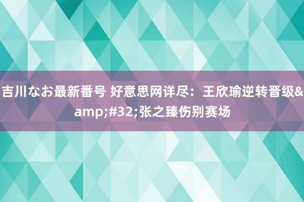 吉川なお最新番号 好意思网详尽：王欣瑜逆转晋级&#32;张之臻伤别赛场