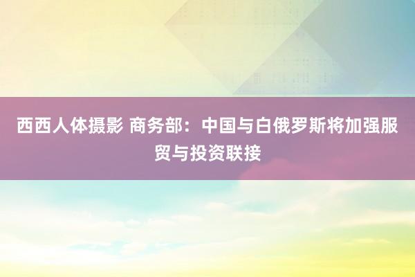 西西人体摄影 商务部：中国与白俄罗斯将加强服贸与投资联接