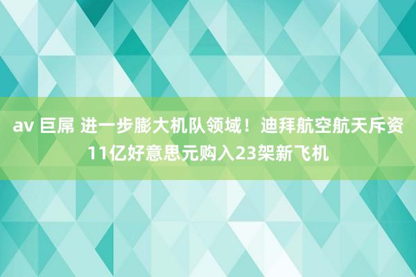 av 巨屌 进一步膨大机队领域！迪拜航空航天斥资11亿好意思元购入23架新飞机