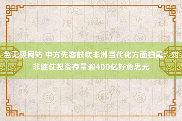 色无极网站 中方先容鼓吹非洲当代化方面扫尾：对非胜仗投资存量逾400亿好意思元