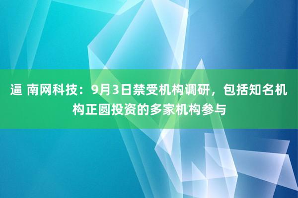 逼 南网科技：9月3日禁受机构调研，包括知名机构正圆投资的多家机构参与