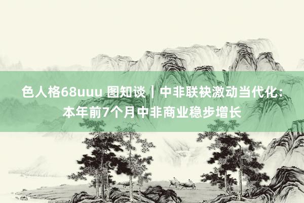 色人格68uuu 图知谈｜中非联袂激动当代化：本年前7个月中非商业稳步增长