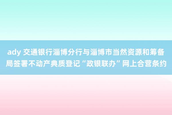 ady 交通银行淄博分行与淄博市当然资源和筹备局签署不动产典质登记“政银联办”网上合营条约