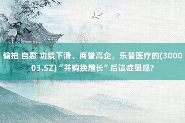 偷拍 自慰 功绩下滑、商誉高企，乐普医疗的(300003.SZ)“并购换增长”后遗症显现?