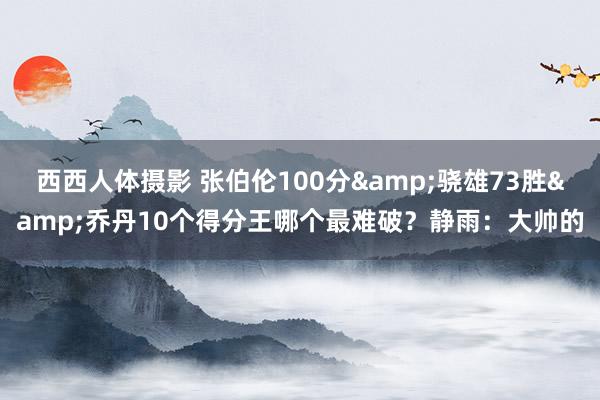 西西人体摄影 张伯伦100分&骁雄73胜&乔丹10个得分王哪个最难破？静雨：大帅的