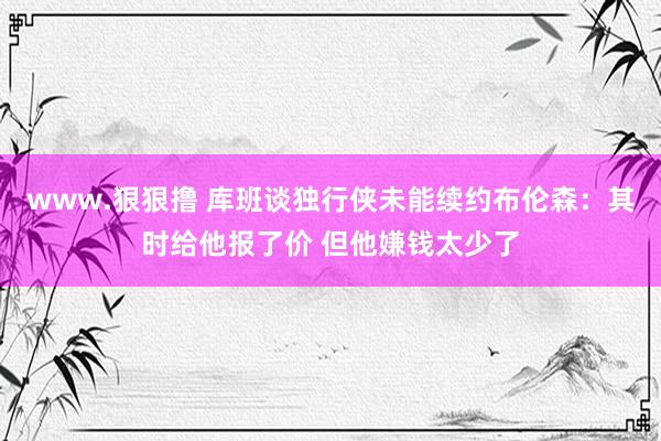 www.狠狠撸 库班谈独行侠未能续约布伦森：其时给他报了价 但他嫌钱太少了