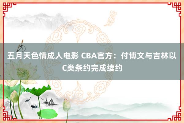 五月天色情成人电影 CBA官方：付博文与吉林以C类条约完成续约