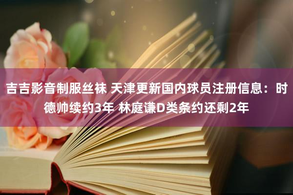 吉吉影音制服丝袜 天津更新国内球员注册信息：时德帅续约3年 林庭谦D类条约还剩2年