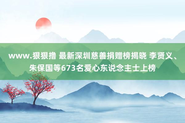 www.狠狠撸 最新深圳慈善捐赠榜揭晓 李贤义、朱保国等673名爱心东说念主士上榜