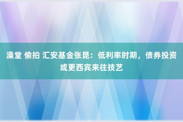 澡堂 偷拍 汇安基金张昆：低利率时期，债券投资或更西宾来往技艺