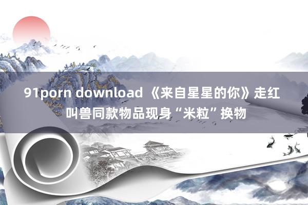 91porn download 《来自星星的你》走红  叫兽同款物品现身“米粒”换物