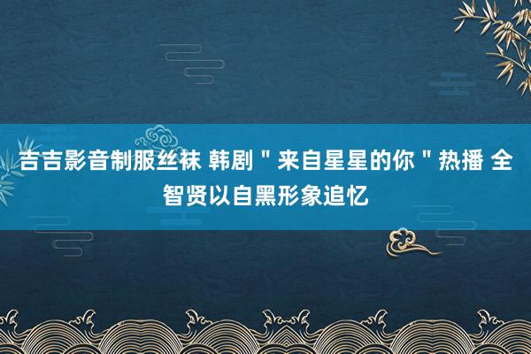 吉吉影音制服丝袜 韩剧＂来自星星的你＂热播 全智贤以自黑形象追忆