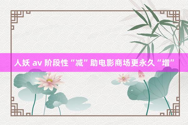 人妖 av 阶段性“减”助电影商场更永久“增”