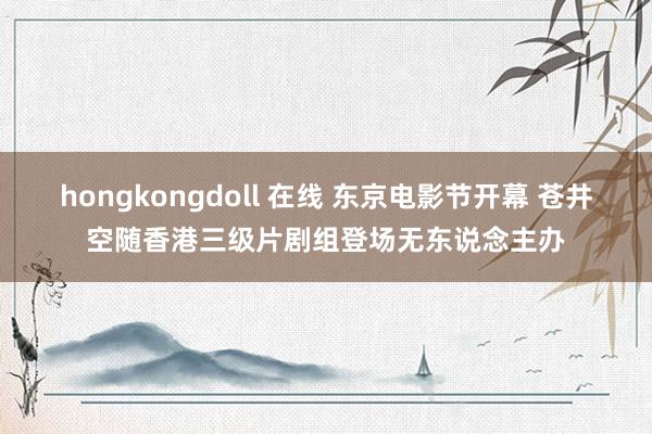 hongkongdoll 在线 东京电影节开幕 苍井空随香港三级片剧组登场无东说念主办