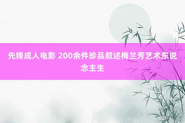 先锋成人电影 200余件珍品叙述梅兰芳艺术东说念主生