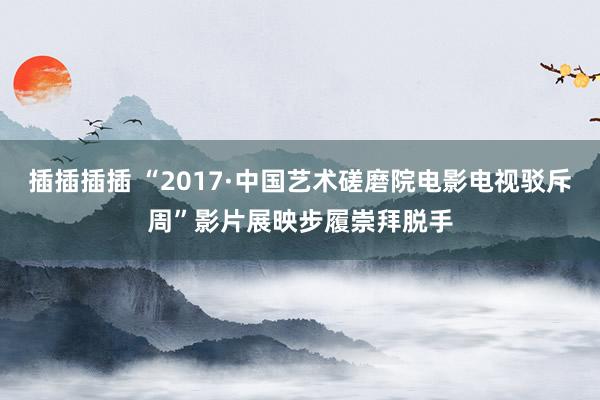 插插插插 “2017·中国艺术磋磨院电影电视驳斥周”影片展映步履崇拜脱手