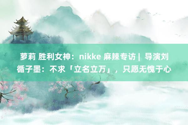 萝莉 胜利女神：nikke 麻辣专访 |  导演刘循子墨：不求「立名立万」，只愿无愧于心