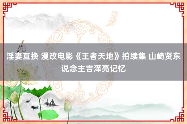 淫妻互换 漫改电影《王者天地》拍续集 山崎贤东说念主吉泽亮记忆