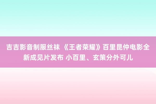 吉吉影音制服丝袜 《王者荣耀》百里昆仲电影全新成见片发布 小百里、玄策分外可儿