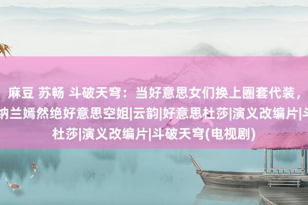 麻豆 苏畅 斗破天穹：当好意思女们换上圈套代装，薰儿学生时期，纳兰嫣然绝好意思空姐|云韵|好意思杜莎|演义改编片|斗破天穹(电视剧)