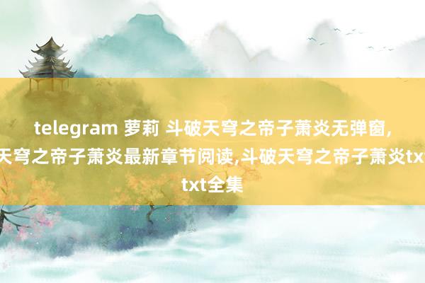 telegram 萝莉 斗破天穹之帝子萧炎无弹窗，斗破天穹之帝子萧炎最新章节阅读，斗破天穹之帝子萧炎txt全集