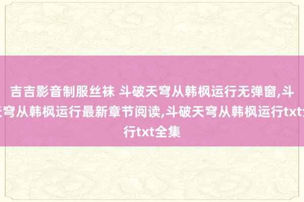 吉吉影音制服丝袜 斗破天穹从韩枫运行无弹窗，斗破天穹从韩枫运行最新章节阅读，斗破天穹从韩枫运行txt全集