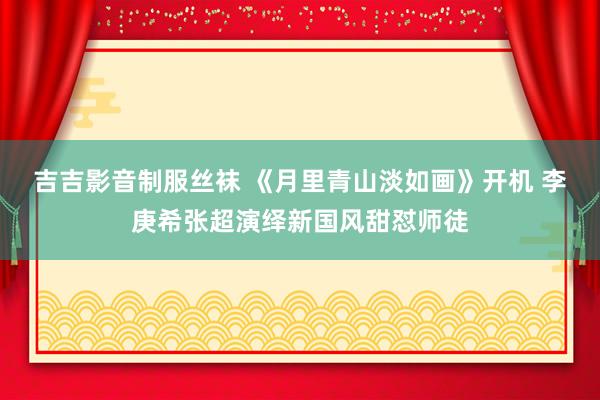 吉吉影音制服丝袜 《月里青山淡如画》开机 李庚希张超演绎新国风甜怼师徒