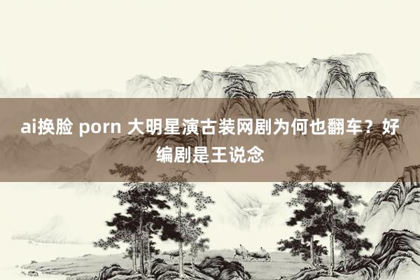 ai换脸 porn 大明星演古装网剧为何也翻车？好编剧是王说念