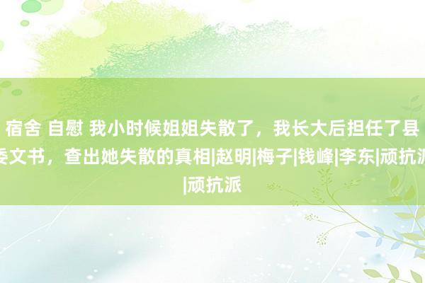 宿舍 自慰 我小时候姐姐失散了，我长大后担任了县委文书，查出她失散的真相|赵明|梅子|钱峰|李东|顽抗派