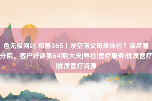 色无极网站 和善365丨没空陪父母来体检？请尽管交给分院。客户好评第64期|大夫|导检|医疗服务|优质医疗资源